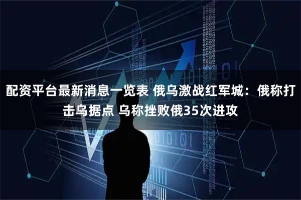 配资平台最新消息一览表 俄乌激战红军城：俄称打击乌据点 乌称挫败俄35次进攻