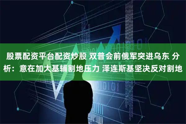 股票配资平台配资炒股 双普会前俄军突进乌东 分析：意在加大基辅割地压力 泽连斯基坚决反对割地