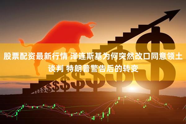 股票配资最新行情 泽连斯基为何突然改口同意领土谈判 特朗普警告后的转变