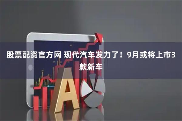 股票配资官方网 现代汽车发力了！9月或将上市3款新车