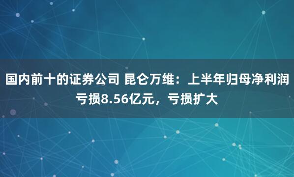 国内前十的证券公司 昆仑万维：上半年归母净利润亏损8.56亿元，亏损扩大