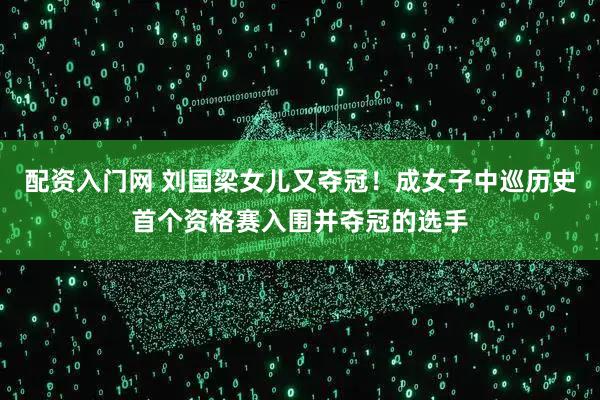 配资入门网 刘国梁女儿又夺冠！成女子中巡历史首个资格赛入围并夺冠的选手