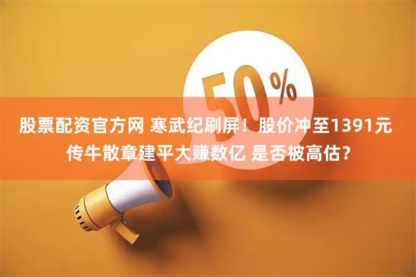 股票配资官方网 寒武纪刷屏！股价冲至1391元 传牛散章建平大赚数亿 是否被高估？