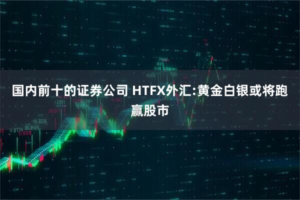 国内前十的证券公司 HTFX外汇:黄金白银或将跑赢股市