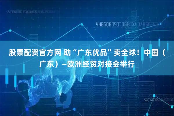 股票配资官方网 助“广东优品”卖全球！中国（广东）—欧洲经贸对接会举行