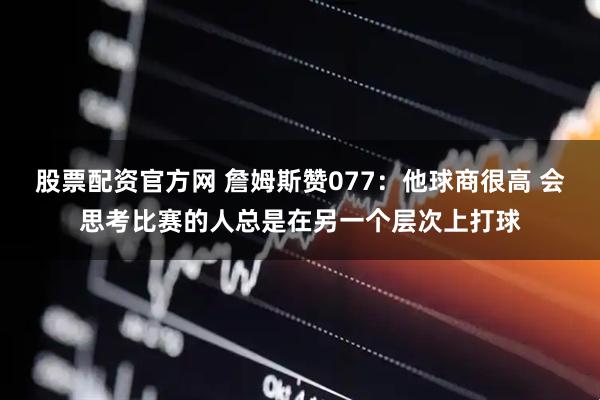 股票配资官方网 詹姆斯赞077：他球商很高 会思考比赛的人总是在另一个层次上打球