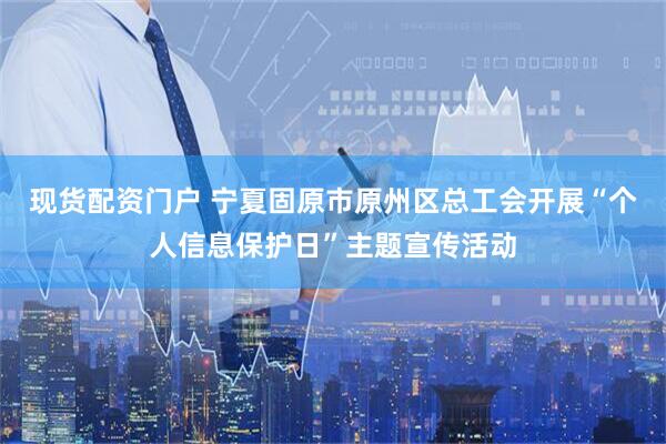 现货配资门户 宁夏固原市原州区总工会开展“个人信息保护日”主题宣传活动
