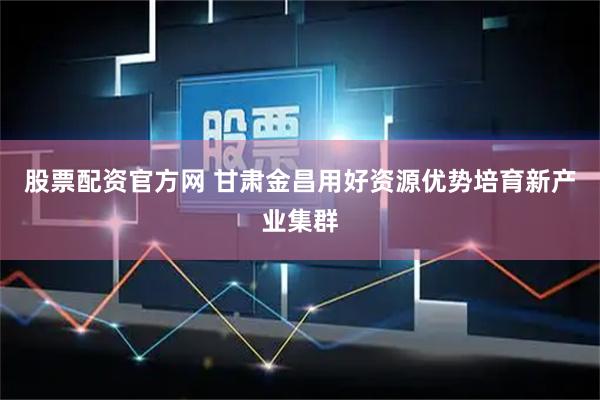 股票配资官方网 甘肃金昌用好资源优势培育新产业集群