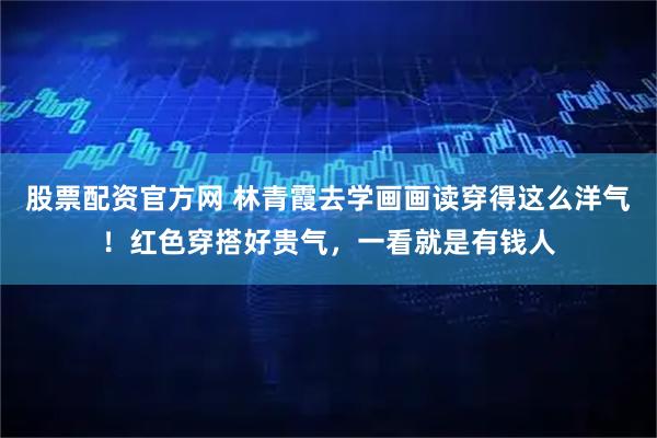 股票配资官方网 林青霞去学画画读穿得这么洋气！红色穿搭好贵气，一看就是有钱人