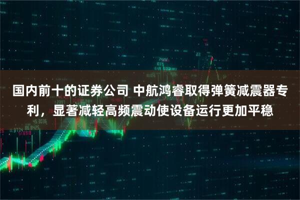 国内前十的证券公司 中航鸿睿取得弹簧减震器专利，显著减轻高频震动使设备运行更加平稳