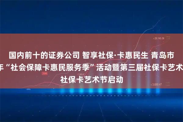 国内前十的证券公司 智享社保·卡惠民生 青岛市2025年“社会保障卡惠民服务季”活动暨第三届社保卡艺术节启动
