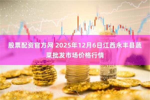 股票配资官方网 2025年12月6日江西永丰县蔬菜批发市场价格行情