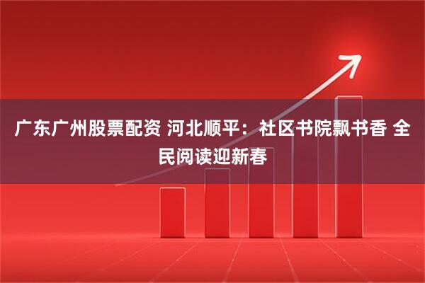 广东广州股票配资 河北顺平：社区书院飘书香 全民阅读迎新春