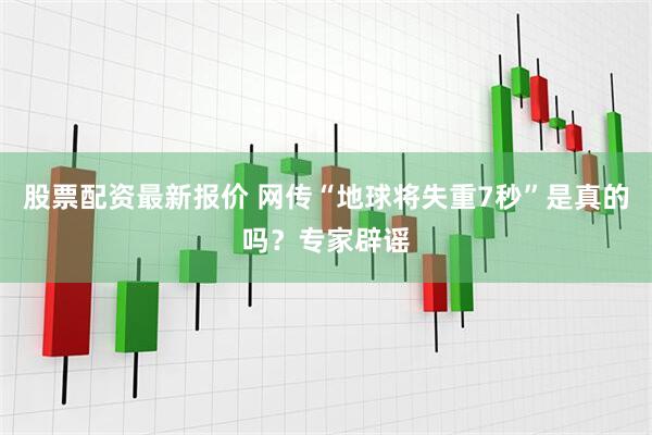 股票配资最新报价 网传“地球将失重7秒”是真的吗？专家辟谣