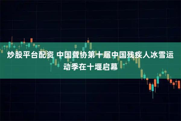 炒股平台配资 中国聋协第十届中国残疾人冰雪运动季在十堰启幕