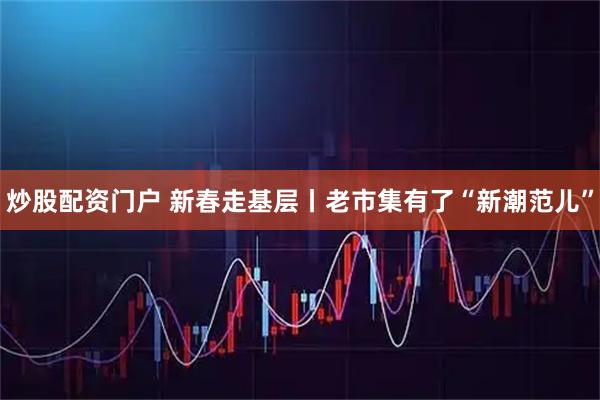 炒股配资门户 新春走基层丨老市集有了“新潮范儿”