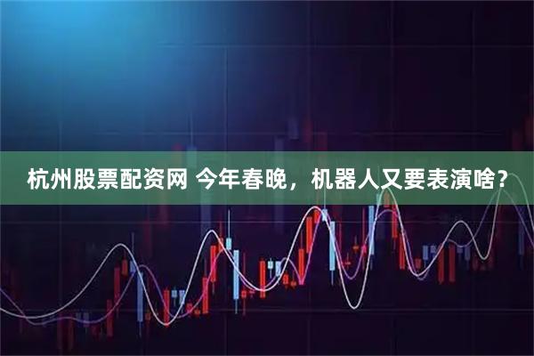 杭州股票配资网 今年春晚，机器人又要表演啥？
