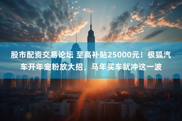 股市配资交易论坛 至高补贴25000元！极狐汽车开年宠粉放大招，马年买车就冲这一波