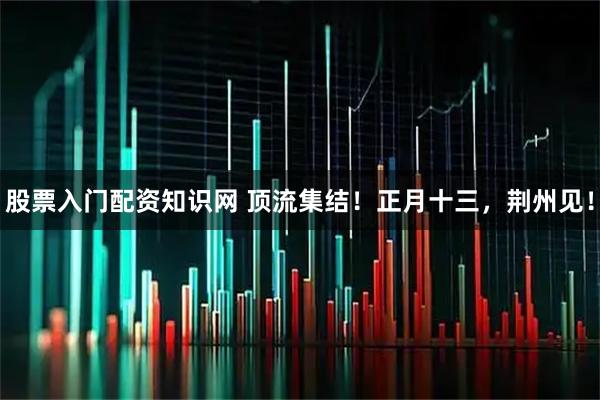 股票入门配资知识网 顶流集结！正月十三，荆州见！