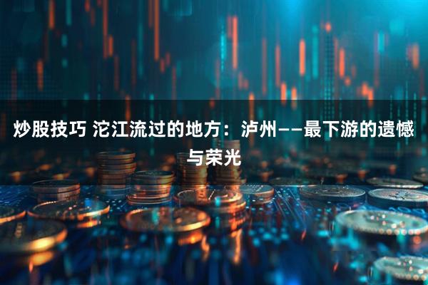 炒股技巧 沱江流过的地方：泸州——最下游的遗憾与荣光