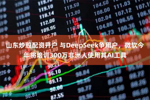 山东炒股配资开户 与DeepSeek争用户，微软今年将培训300万非洲人使用其AI工具