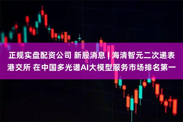 正规实盘配资公司 新股消息 | 海清智元二次递表港交所 在中国多光谱AI大模型服务市场排名第一