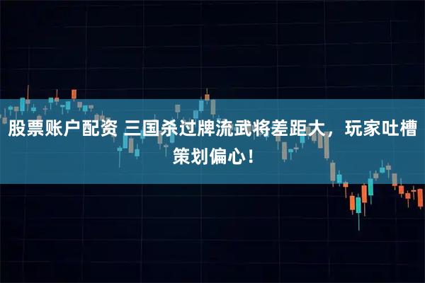 股票账户配资 三国杀过牌流武将差距大，玩家吐槽策划偏心！