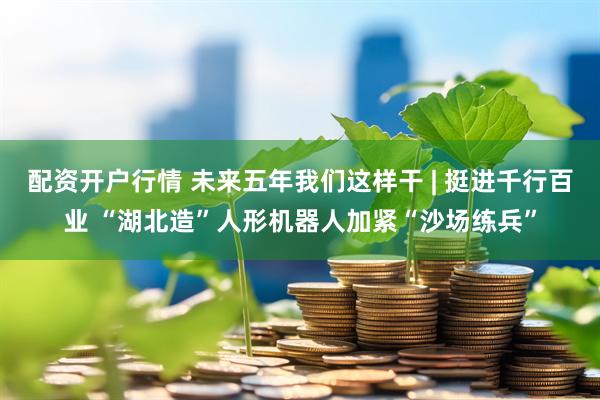配资开户行情 未来五年我们这样干 | 挺进千行百业 “湖北造”人形机器人加紧“沙场练兵”