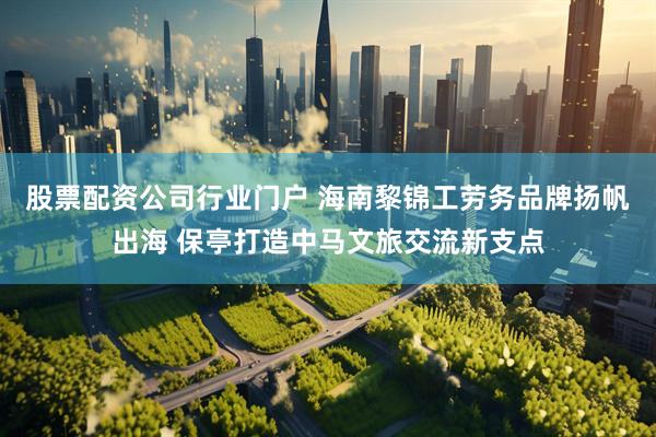 股票配资公司行业门户 海南黎锦工劳务品牌扬帆出海 保亭打造中马文旅交流新支点