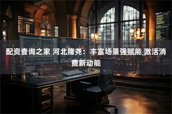 配资查询之家 河北隆尧：丰富场景强赋能 激活消费新动能