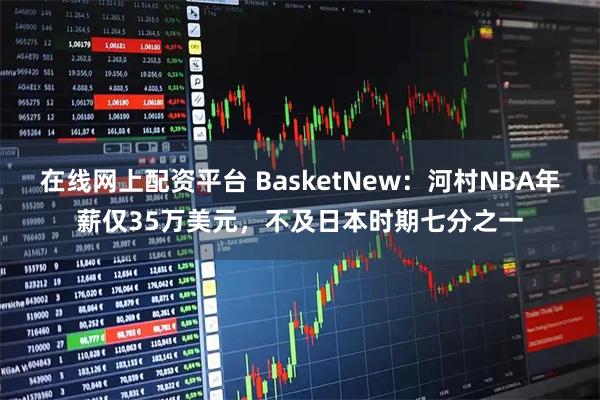 在线网上配资平台 BasketNew：河村NBA年薪仅35万美元，不及日本时期七分之一