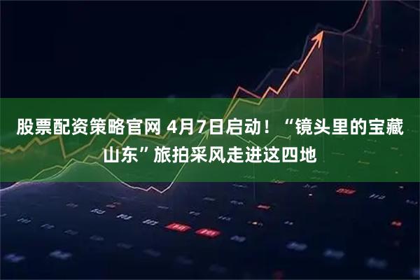 股票配资策略官网 4月7日启动！“镜头里的宝藏山东”旅拍采风走进这四地