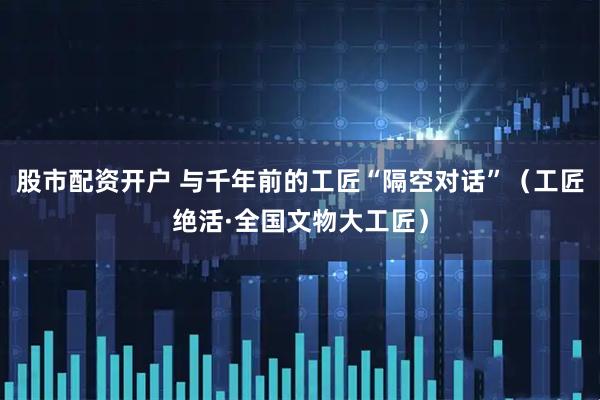 股市配资开户 与千年前的工匠“隔空对话”（工匠绝活·全国文物大工匠）