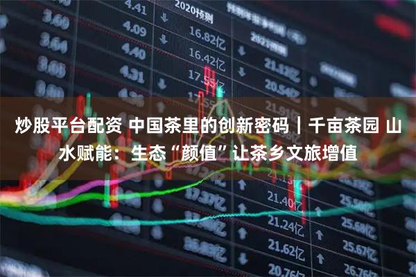 炒股平台配资 中国茶里的创新密码｜千亩茶园 山水赋能：生态“颜值”让茶乡文旅增值
