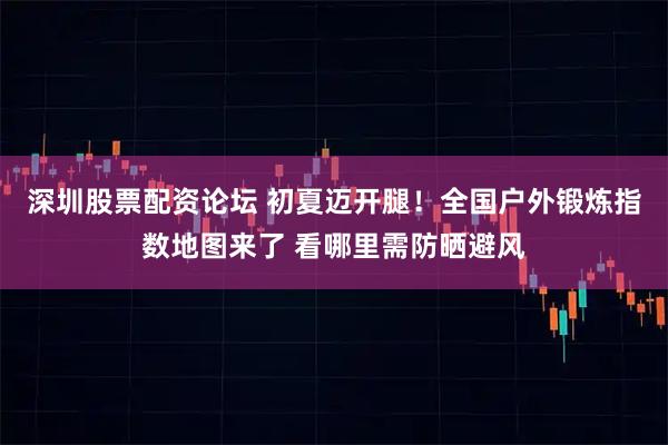 深圳股票配资论坛 初夏迈开腿！全国户外锻炼指数地图来了 看哪里需防晒避风