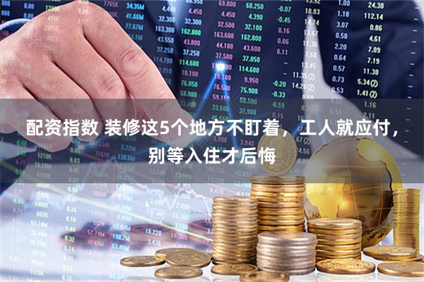 配资指数 装修这5个地方不盯着，工人就应付，别等入住才后悔