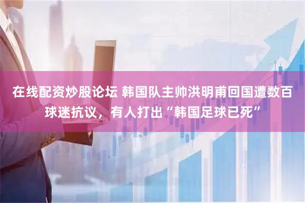 在线配资炒股论坛 韩国队主帅洪明甫回国遭数百球迷抗议，有人打出“韩国足球已死”