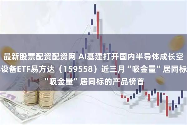 最新股票配资配资网 AI基建打开国内半导体成长空间，半导体设备ETF易方达（159558）近三月“吸金量”居同标的产品榜首